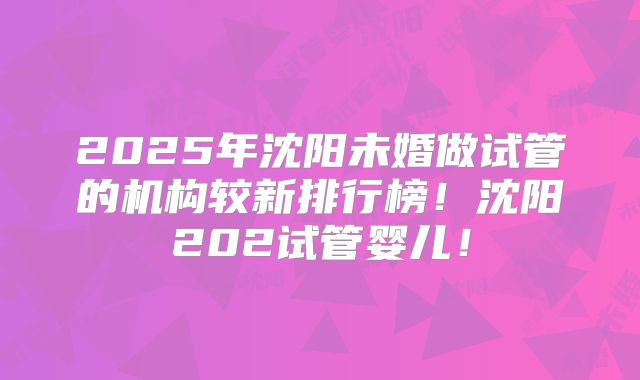 2025年沈阳未婚做试管的机构较新排行榜！沈阳202试管婴儿！