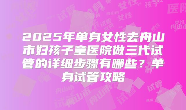 2025年单身女性去舟山市妇孩子童医院做三代试管的详细步骤有哪些?单身试管攻略