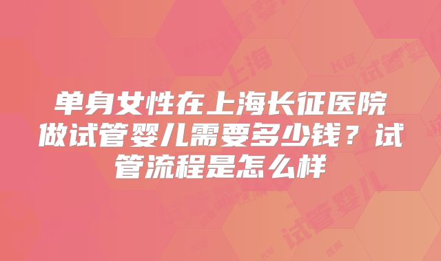 单身女性在上海长征医院做试管婴儿需要多少钱？试管流程是怎么样