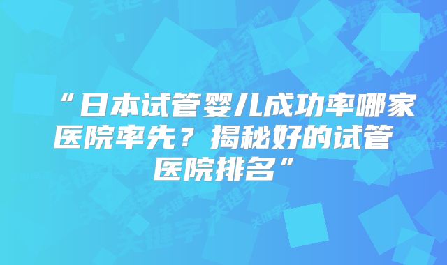 “日本试管婴儿成功率哪家医院率先？揭秘好的试管医院排名”