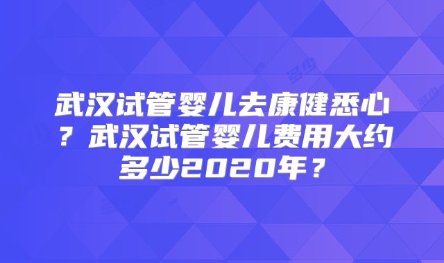 武汉试管婴儿去康健悉心?武汉试管婴儿费用大约多少2020年?