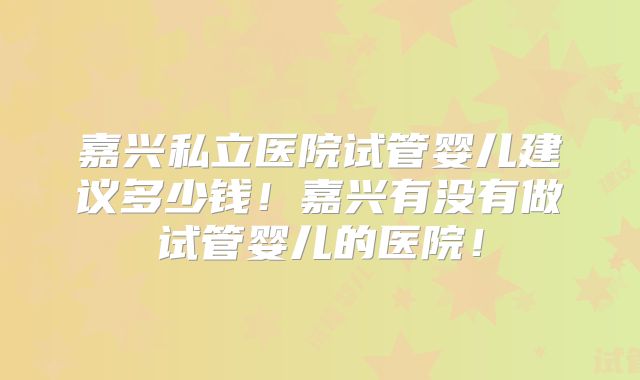 嘉兴私立医院试管婴儿建议多少钱!嘉兴有没有做试管婴儿的医院!