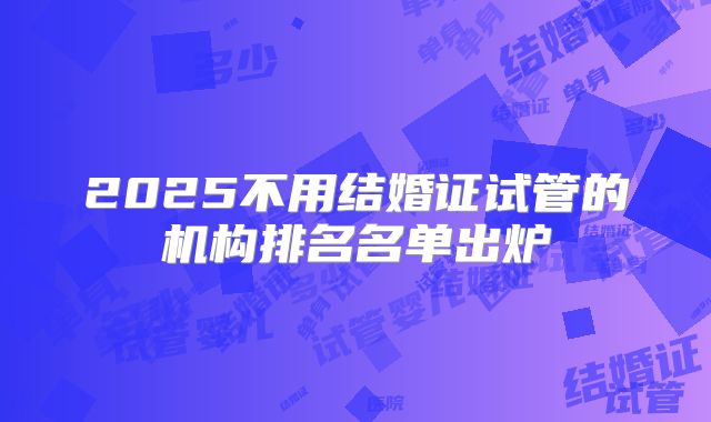 2025不用结婚证试管的机构排名名单出炉