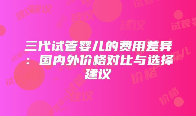 三代试管婴儿的费用差异：国内外价格对比与选择建议