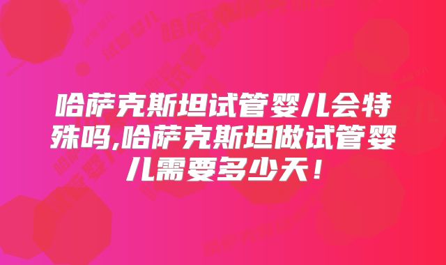 哈萨克斯坦试管婴儿会特殊吗,哈萨克斯坦做试管婴儿需要多少天！