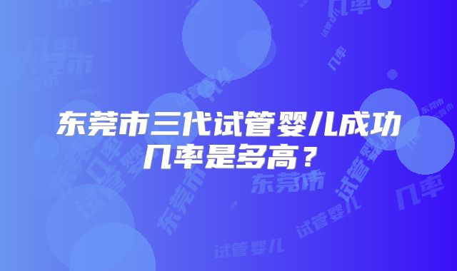 东莞市三代试管婴儿成功几率是多高?