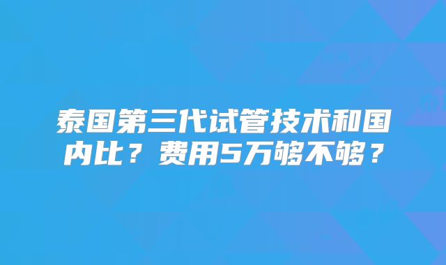 泰国第三代试管技术和国内比？费用5万够不够？