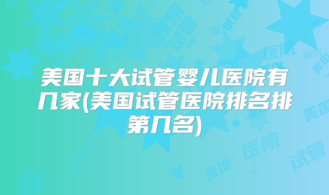 美国十大试管婴儿医院有几家(美国试管医院排名排第几名)