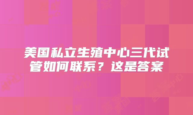美国私立生殖中心三代试管如何联系?这是答案