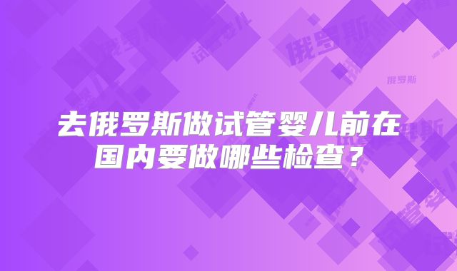 去俄罗斯做试管婴儿前在国内要做哪些检查？