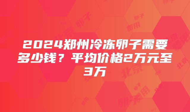 2024郑州冷冻卵子需要多少钱?平均价格2万元至3万