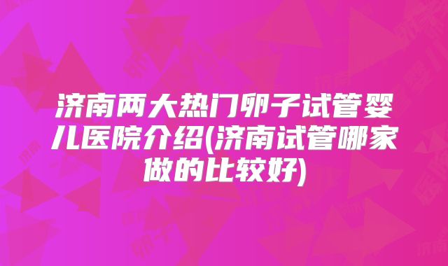 济南两大热门卵子试管婴儿医院介绍(济南试管哪家做的比较好)