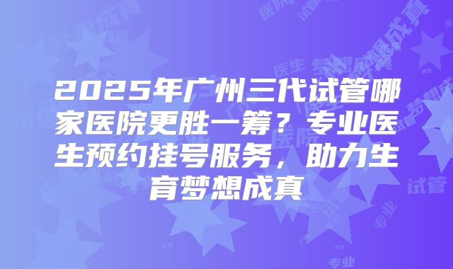 2025年广州三代试管哪家医院更胜一筹？专业医生预约挂号服务，助力生育梦想成真