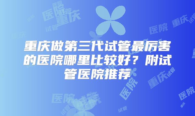 重庆做第三代试管最厉害的医院哪里比较好?附试管医院推荐