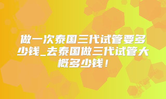 做一次泰国三代试管要多少钱_去泰国做三代试管大概多少钱！