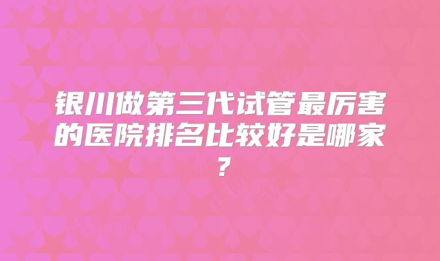 银川做第三代试管最厉害的医院排名比较好是哪家？