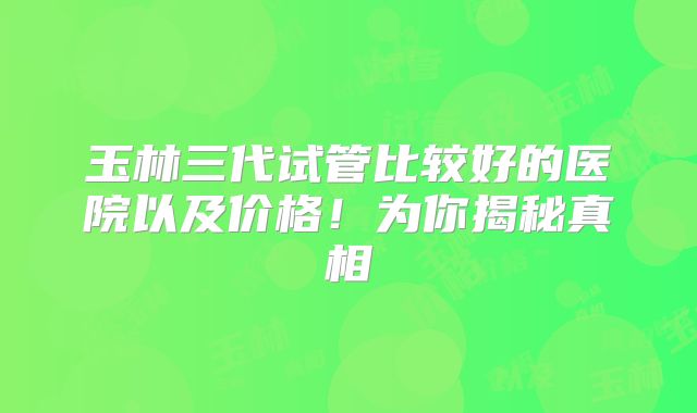 玉林三代试管比较好的医院以及价格!为你揭秘真相