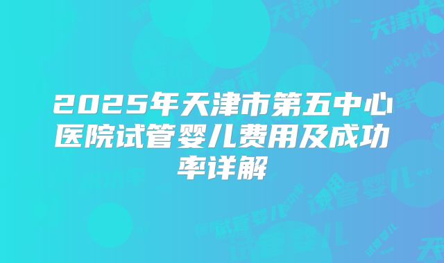 2025年天津市第五中心医院试管婴儿费用及成功率详解
