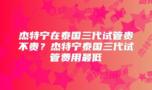 杰特宁在泰国三代试管贵不贵？杰特宁泰国三代试管费用最低