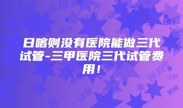 日喀则没有医院能做三代试管-三甲医院三代试管费用！