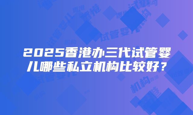 2025香港办三代试管婴儿哪些私立机构比较好？