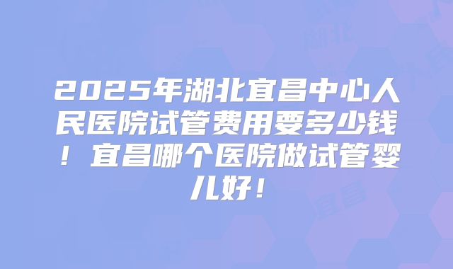 2025年湖北宜昌中心人民医院试管费用要多少钱！宜昌哪个医院做试管婴儿好！