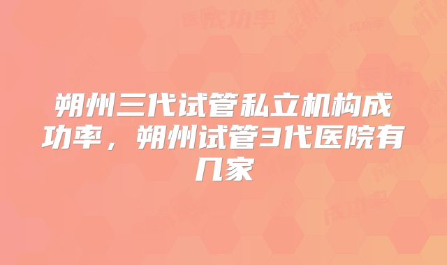 朔州三代试管私立机构成功率，朔州试管3代医院有几家