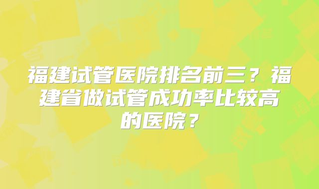 福建试管医院排名前三?福建省做试管成功率比较高的医院?