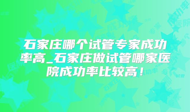 石家庄哪个试管专家成功率高_石家庄做试管哪家医院成功率比较高！