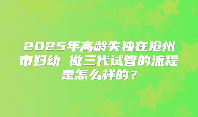 2025年高龄失独在沧州市妇幼 做三代试管的流程是怎么样的?