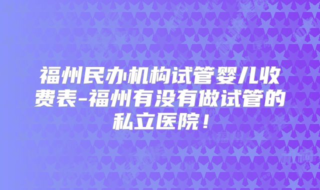 福州民办机构试管婴儿收费表-福州有没有做试管的私立医院！