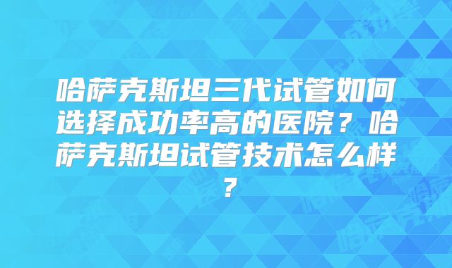 哈萨克斯坦三代试管如何选择成功率高的医院?哈萨克斯坦试管技术怎么样?