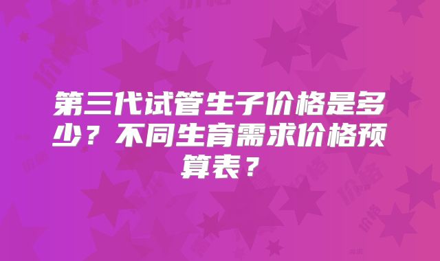 第三代试管生子价格是多少？不同生育需求价格预算表？
