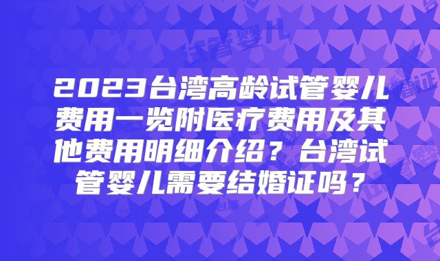 2023台湾高龄试管婴儿费用一览附医疗费用及其他费用明细介绍？台湾试管婴儿需要结婚证吗？