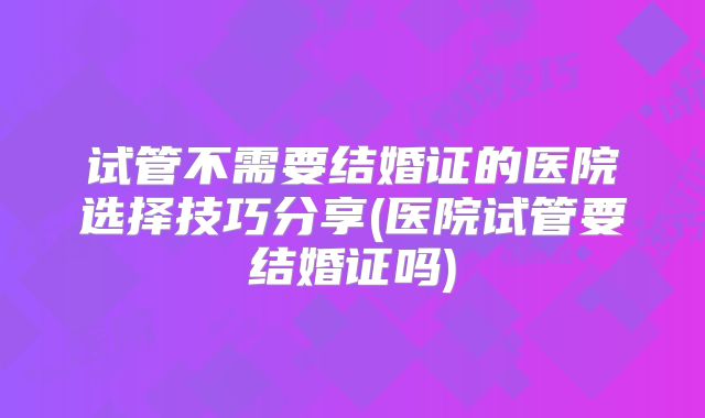 试管不需要结婚证的医院选择技巧分享(医院试管要结婚证吗)