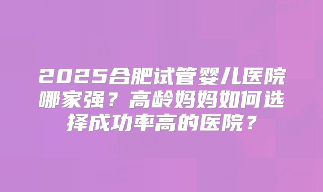 2025合肥试管婴儿医院哪家强？高龄妈妈如何选择成功率高的医院？