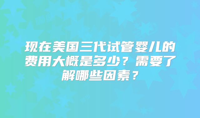 现在美国三代试管婴儿的费用大概是多少？需要了解哪些因素？