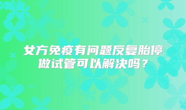 女方免疫有问题反复胎停做试管可以解决吗?