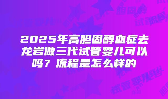 2025年高胆固醇血症去龙岩做三代试管婴儿可以吗？流程是怎么样的