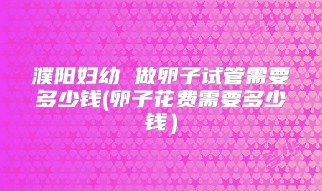 濮阳妇幼 做卵子试管需要多少钱(卵子花费需要多少钱）