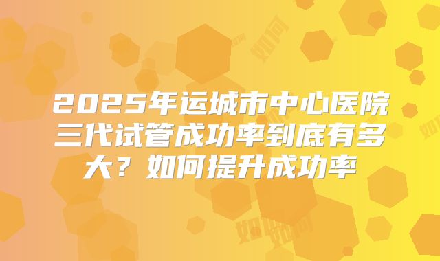 2025年运城市中心医院三代试管成功率到底有多大？如何提升成功率