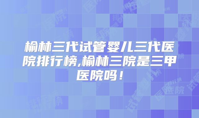 榆林三代试管婴儿三代医院排行榜,榆林三院是三甲医院吗！