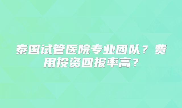 泰国试管医院专业团队？费用投资回报率高？