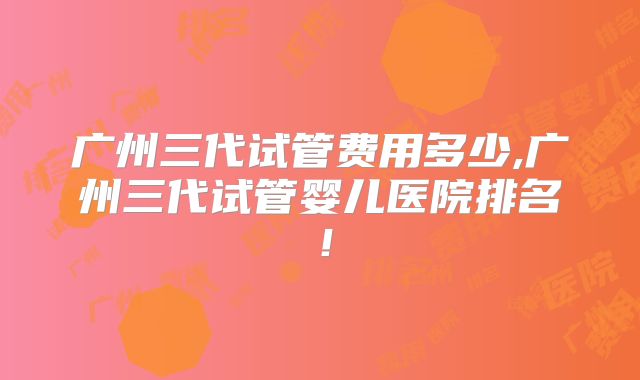 广州三代试管费用多少,广州三代试管婴儿医院排名！