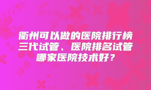 衢州可以做的医院排行榜三代试管、医院排名试管哪家医院技术好?