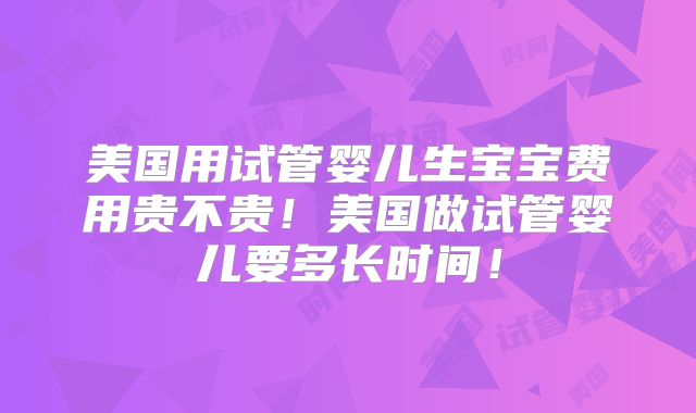 美国用试管婴儿生宝宝费用贵不贵！美国做试管婴儿要多长时间！