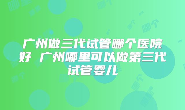 广州做三代试管哪个医院好 广州哪里可以做第三代试管婴儿