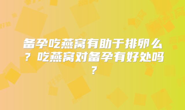 备孕吃燕窝有助于排卵么？吃燕窝对备孕有好处吗？
