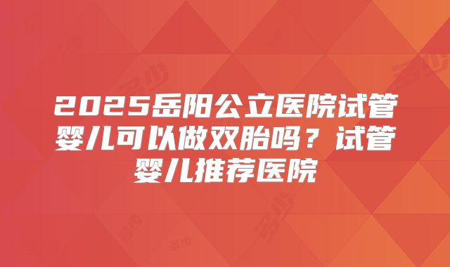 2025岳阳公立医院试管婴儿可以做双胎吗?试管婴儿推荐医院