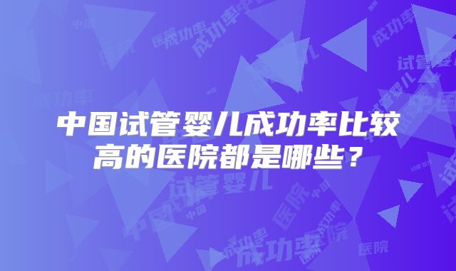 中国试管婴儿成功率比较高的医院都是哪些？